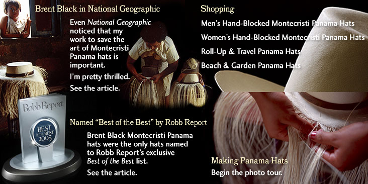 Banner Image with text links. Brent Black in National Geographic.  See the article.  Shopping. Men's and Women's Hand-Blocked Montecristi Panama Hats. Roll-up and Travel hats.  Named Best of the Best by Robb Report.  Photo Tour on Making Panama Hats.